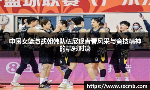 中囤女篮激战朝韩队伍展现青春风采与竞技精神的精彩对决